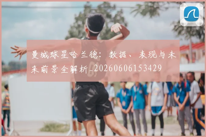 曼城球星哈兰德：数据、表现与未来前景全解析_20260606153429