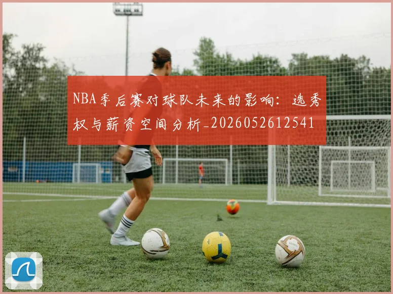 NBA季后赛对球队未来的影响：选秀权与薪资空间分析_20260526125417