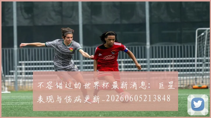不容错过的世界杯最新消息：巨星表现与伤病更新_20260605213848
