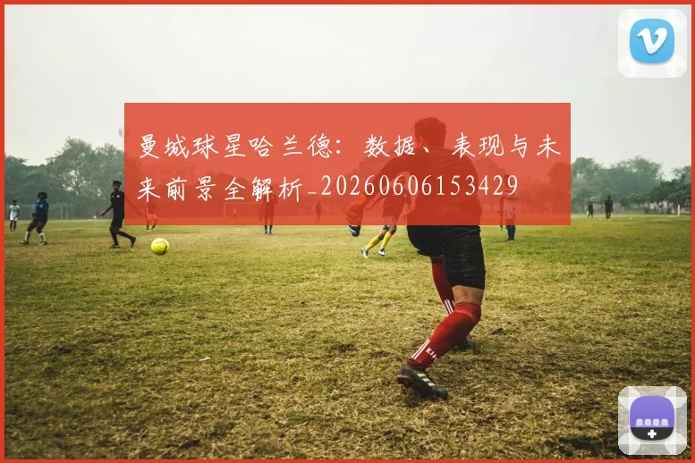 曼城球星哈兰德：数据、表现与未来前景全解析_20260606153429