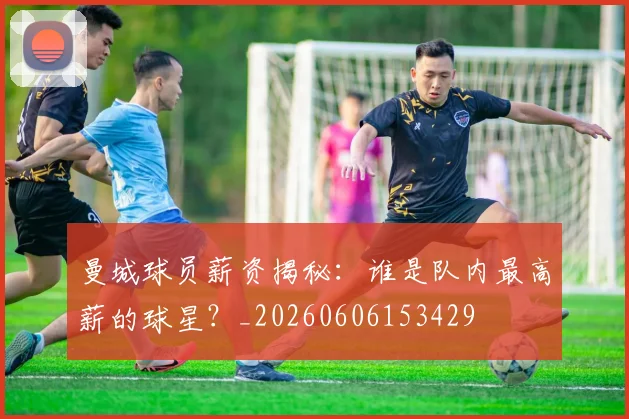 曼城球员薪资揭秘：谁是队内最高薪的球星？_20260606153429